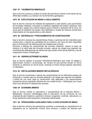 1837 07 YACIMIENTOS MINERALES

Que el alumno conozca y analice la noción de yacimiento mineral, la formación de los
diferentes modelos y su relación con los fenómenos geológicos.

1872 09 EXPLOTACIÓN DE MINAS A CIELO ABIERTO

Que el alumno conozca los métodos de explotación a cielo abierto, para yacimientos
de minerales metálicos, minerales no metálicos, depósitos de carbón y placeres. Que
comprenda y aplique los criterios básicos para el diseño y operación de la mina, así
como para la selección de equipo. Que identifique y evalúe los factores económicos
relacionados con las operaciones a cielo abierto.

1873 09 MATERIALES Y PROCEDIMIENTOS DE CONSTRUCCIÓN

Que el alumno conozca las características físicas y químicas de los materiales para
construcción y calcule las cantidades de los mismos y de mano de obra requeridos
para la construcción de edificios para las instalaciones mineras:
Conozca y distinga los componentes del concreto hidráulico; calcule el acero de
refuerzo y la obra falsa del concreto armado; calcule las cargas que soportan las
cimentaciones distinguiendo las diferencias que existen entre las de edificios y las de
maquinaria minera o metalúrgica.

1911 09 HIDROELECTROMETALURGIA

Que el alumno aplique el proceso hidroelectrometalúrgico que mejor se adapte a
determinado mineral o concentrado, de manera tal que permita extraer en forma
eficiente un elemento en forma iónica, evitando al mismo tiempo disolver elementos
no deseados.

1914 06 INSTALACIONES MINERO METALÚRGICAS

Que el alumno comprenda y calcule las características de los diferentes equipos de
extracción y manteo, para su correcta selección; las cargas que soportan los castillos
y tolvas de una mina, para su construcción más adecuada y los requerimientos
necesarios para la operación eficiente de una unidad minero - metalúrgica, por lo que
toca a sus servicios e instalaciones conexas.

1938 09 ECONOMÍA MINERA

Que el alumno analice la importancia y características de la Industria Minero –
Metalúrgica. Conozca metodologías para la optimación de las funciones de una
empresa de esta Industria y aprenda a evaluar, programar, controlar, estructurar y a
tomar decisiones sobre proyectos y empresas relacionadas.

1971 09 OPERACIONES AUXILIARES PARA LA EXPLOTACIÓN DE MINAS

Que el alumno conozca las operaciones auxiliares y comprenda su importancia en la
explotación de un yacimiento mineral. Que conozca y analice los factores que
 