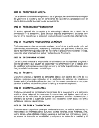 0669 06 PROSPECCIÓN MINERA

Que el alumno comprenda la importancia de la geología para el conocimiento integral
del yacimiento e explotar y esté en condiciones de organizar una prospección con el
objeto de incrementar las reservas de su yacimiento.


0712 09 PROBABILIDAD Y ESTADÍSTICA

El alumno aplicará los conceptos y la metodología básicos de la teoría de la
probabilidad y la estadística, para analizar algunos experimentos aleatorios que
ocurren en la naturaleza y la sociedad, resaltado los correspondientes a la ingeniería.


0762 06 RECURSOS Y NECESIDADES DE MÉXICO

El alumno conocerá las necesidades sociales, económicas y políticas del país, así
como los recursos humanos, materiales y financieros con que cuenta la Nación, con
objeto de determinar la participación del ingeniero en el desarrollo integral de México,
y además situar el país al nivel global y del continente Americano.

0832 06 SEGURIDAD E HIGIENE

Que el alumno conozca la importancia y trascendencia de la seguridad e higiene y
estudie los factores que causan los accidentes y las enfermedades en el trabajo, a fin
de establecer estrategias que permitan prevenir y controlar la problemática de estos
riesgos en la industria minero – metalúrgica.

1100 09 ÁLGEBRA

El alumno analizará y aplicará los conceptos básicos del álgebra así como de los
sistemas numéricos para utilizarlos en la resolución de sistemas de ecuaciones
lineales y el álgebra de los polinomios, para que de manera conjunta estos conceptos
permitan al alumno iniciar el estudio de la física y la matemática aplicada.

1102 09 GEOMETRÍA ANALÍTICA

El alumno reforzará los conceptos fundamentales de la trigonometría y la geometría
analítica plana, adquirirá los conceptos fundamentales del álgebra vectorial para
aplicarlos en la resolución de problemas de geometría analítica tridimensional y
analizará las curvas y superficies cuando sus ecuaciones estén dadas en forma
cartesiana, vectorial o paramétrica.

1107 06 CULTURA Y COMUNICACIÓN

El alumno estará capacitado para que, mediante la lectura, el análisis, la síntesis y la
interpretación de manifestaciones culturales (textos literarios, obras históricas, cine,
teatro, danza, artes plásticas, música), aprenda a expresar sus impresiones, mejore
su manera de transmitir su sensibilidad y enriquezca su visión de la realidad, y el
 