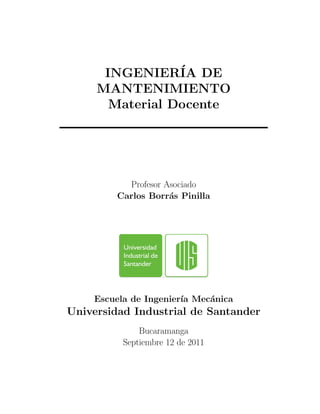 INGENIER´IA DE
MANTENIMIENTO
Material Docente
Profesor Asociado
Carlos Borr´as Pinilla
Escuela de Ingenier´ıa Mec´anica
Universidad Industrial de Santander
Bucaramanga
Septiembre 12 de 2011
 