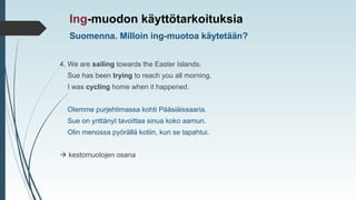 4. We are sailing towards the Easter Islands.
Sue has been trying to reach you all morning.
I was cycling home when it happened.
Olemme purjehtimassa kohti Pääsiäissaaria.
Sue on yrittänyt tavoittaa sinua koko aamun.
Olin menossa pyörällä kotiin, kun se tapahtui.
 kestomuotojen osana
Ing-muodon käyttötarkoituksia
Suomenna. Milloin ing-muotoa käytetään?
 