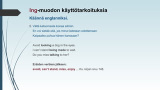 Käännä englanniksi.
Ing-muodon käyttötarkoituksia
5. Vältä katsomasta koiraa silmiin.
En voi sietää sitä, jos minut laitetaan odottamaan.
Kaipaatko puhua hänen kanssaan?
Avoid looking a dog in the eyes.
I can’t stand being made to wait.
Do you miss talking to her?
Eräiden verbien jälkeen:
avoid, can’t stand, miss, enjoy ... Ks. kirjan sivu 148.
 