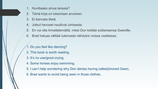 1. Huvittaako sinua tanssia?
2. Tämä kirja on lukemisen arvoinen.
3. Ei kannata itkeä.
4. Jotkut hevoset nauttivat uimisesta.
5. En voi olla ihmettelemättä, miksi Don kieltää soittaneensa Gwenille.
6. Brad haluaa välttää tulemasta nähdyksi noissa vaatteissa.
1. Do you feel like dancing?
2. This book is worth reading.
3. It’s no use/good crying.
4. Some horses enjoy swimming.
5. I can’t help wondering why Don denies having called/phoned Gwen.
6. Brad wants to avoid being seen in those clothes.
 