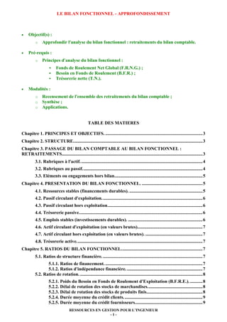 LE BILAN FONCTIONNEL - APPROFONDISSEMENT

•

Objectif(s) :
o

•

Approfondir l'analyse du bilan fonctionnel : retraitements du bilan comptable.

Pré-requis :
o

Principes d'analyse du bilan fonctionnel :
Fonds de Roulement Net Global (F.R.N.G.) ;
Besoin en Fonds de Roulement (B.F.R.) ;
Trésorerie nette (T.N.).

•

Modalités :
o
o
o

Recensement de l'ensemble des retraitements du bilan comptable ;
Synthèse ;
Applications.

TABLE DES MATIERES
Chapitre 1. PRINCIPES ET OBJECTIFS. ..................................................................................... 3
Chapitre 2. STRUCTURE. ................................................................................................................ 3
Chapitre 3. PASSAGE DU BILAN COMPTABLE AU BILAN FONCTIONNEL :
RETRAITEMENTS........................................................................................................................... 3
3.1. Rubriques à l'actif. .......................................................................................................... 4
3.2. Rubriques au passif. ........................................................................................................ 4
3.3. Eléments ou engagements hors bilan............................................................................. 5
Chapitre 4. PRESENTATION DU BILAN FONCTIONNEL. ..................................................... 5
4.1. Ressources stables (financements durables). ................................................................ 5
4.2. Passif circulant d'exploitation. ....................................................................................... 6
4.3. Passif circulant hors exploitation. .................................................................................. 6
4.4. Trésorerie passive. ........................................................................................................... 6
4.5. Emplois stables (investissements durables). ................................................................. 6
4.6. Actif circulant d'exploitation (en valeurs brutes)......................................................... 7
4.7. Actif circulant hors exploitation (en valeurs brutes). .................................................. 7
4.8. Trésorerie active. ............................................................................................................. 7
Chapitre 5. RATIOS DU BILAN FONCTIONNEL. ...................................................................... 7
5.1. Ratios de structure financière. ....................................................................................... 7
5.1.1. Ratios de financement. ..................................................................................... 7
5.1.2. Ratios d'indépendance financière. .................................................................. 7
5.2. Ratios de rotation. ........................................................................................................... 8
5.2.1. Poids du Besoin en Fonds de Roulement d'Exploitation (B.F.R.E.). ........... 8
5.2.2. Délai de rotation des stocks de marchandises. ............................................... 8
5.2.3. Délai de rotation des stocks de produits finis................................................. 8
5.2.4. Durée moyenne du crédit clients. .................................................................... 9
5.2.5. Durée moyenne du crédit fournisseurs. .......................................................... 9
RESSOURCES EN GESTION POUR L’INGENIEUR
-1-

 