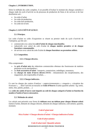 Chapitre 1. INTRODUCTION.
Selon la méthode des coûts complets, il est possible d’évaluer le montant des charges cumulées à
chaque stade du cycle d’activité ou du processus de production de biens et de services et de leur
distribution soit :
•
•
•
•

les coûts d’achat,
les coûts de production,
les coûts hors production,
les coûts de revient.

Chapitre 2. LES COÛTS D'ACHAT.
2.1. Principes.
Les coûts d’achat ou coûts d’acquisition se situent au premier stade du cycle d’activité de
l’entreprise, qu’elle soit :
•
•
•

commerciale avec calcul du coût d’achat de chaque marchandise,
industrielle avec calcul du coût d’achat de chaque matière première et de chaque
fourniture consommable,
de services avec calcul du coût d’achat de chaque fourniture ou prestation utilisée.
2.2. Composition.
2.2.1. Charges directes.

Elles comprennent :
•
•
•

les prix d’achat nets des réductions commerciales obtenues des fournisseurs de matières
premières ou de marchandises ;
les frais accessoires d’achat : transports, commissions, emballages, assurances,
les charges de main d’œuvre directe (MOD) : rémunérations des réceptionnaires, des
magasiniers, des responsables d’achats, …
2.2.2. Charges indirectes.

Ce sont les charges des centres d’analyse : « approvisionnements », « magasin », « réception des
livraisons », … dont l’activité est mesurée en Unité d’Oeuvre d’achat (quantité achetée : kg, tonne,
mètre, litre, palette, produit, …).
Les coûts des unités d’œuvre sont imputés au coût de chaque catégorie d’achat en fonction du
nombre d’unités d’œuvre nécessaires.
2.3. Méthodes de calcul.
Les calculs sont présentés sous forme de tableaux avec un tableau pour chaque élément acheté
(nature d’achat, éléments de charges directes, éléments de charges indirectes, coût unitaire, quantité,
montant).
Coût d’achat total
=
Prix d’achat + Charges directes d’achat + Charges indirectes d’achat
Coût d’achat unitaire
=
Coût d’achat total / Quantité achetée
RESSOURCES EN GESTION POUR L’INGENIEUR
-3-

 