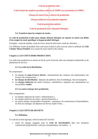 Coût de production total
=
Coût d’achat des matières premières utilisées (CAMPU) ou consommées (CAMPC)
+
Charges de main d’œuvre directe de production
+
Charges indirectes de production imputées
Coût de production unitaire
=
Coût de production total / Quantité fabriquée
3.4. Transferts dans les comptes de stocks.
Le coût de production évalué pour chaque élément fabriqué est reporté en entrée (au débit)
d’un compte de stock spécifique à chaque produit fabriqué.
Exemples : stock de meubles, stock de livres, stock de téléviseurs, stock de véhicules, …
Ces différents stocks de produits finis sont aussi évalués le plus souvent selon la méthode du Coût
Unitaire Moyen Pondéré avec cumul du stock initial et des entrées.

Chapitre 4. LES COÛTS HORS PRODUCTION.
Les coûts hors production se situent en fin de cycle d’activité, dans une entreprise industrielle ou de
production de services.
4.1. Les coûts de la distribution.
Ils comprennent :
•
•
•

les charges de main d’œuvre directe : rémunérations des vendeurs, des représentants, des
livreurs, des commerciaux, …
les charges de distribution : dépenses de publicité, frais d’emballages, frais de transports,
les charges indirectes du centre d’analyse « distribution » imputées aux marchandises ou
aux produits vendus.
4.2. Les autres charges hors production.

Elles comprennent :
•
•
•

les charges indirectes du centre « administration »,
les charges indirectes du centre « gestion financière »,
les autres charges incorporables éventuelles : assurances, les commissions d’intermédiaires,
les frais de courtages, les dépenses du Service Après Vente, …

Chapitre 5. LES COÛTS DE REVIENT.
5.1. Définition.
Un coût de revient regroupe, selon la nature de l’activité :
•

toutes les charges engagées pour la vente de marchandises dans une entreprise
commerciale (hypermarché, vente par correspondance, net market,…),

RESSOURCES EN GESTION POUR L’INGENIEUR
-5-

 