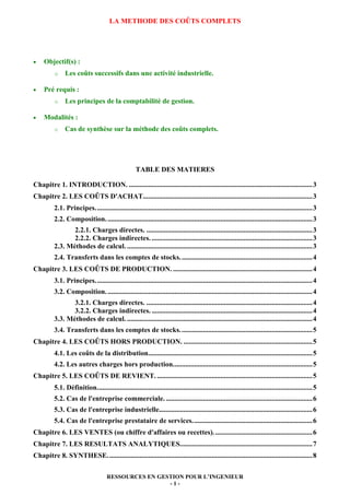 RESSOURCES EN GESTION POUR L’INGENIEUR
- 1 -
LA METHODE DES COÛTS COMPLETS
• Objectif(s) :
o Les coûts successifs dans une activité industrielle.
• Pré requis :
o Les principes de la comptabilité de gestion.
• Modalités :
o Cas de synthèse sur la méthode des coûts complets.
TABLE DES MATIERES
Chapitre 1. INTRODUCTION. ........................................................................................................3
Chapitre 2. LES COÛTS D'ACHAT................................................................................................3
2.1. Principes...........................................................................................................................3
2.2. Composition.....................................................................................................................3
2.2.1. Charges directes. ..............................................................................................3
2.2.2. Charges indirectes. ...........................................................................................3
2.3. Méthodes de calcul. .........................................................................................................3
2.4. Transferts dans les comptes de stocks...........................................................................4
Chapitre 3. LES COÛTS DE PRODUCTION. ...............................................................................4
3.1. Principes...........................................................................................................................4
3.2. Composition.....................................................................................................................4
3.2.1. Charges directes. ..............................................................................................4
3.2.2. Charges indirectes. ...........................................................................................4
3.3. Méthodes de calcul. .........................................................................................................4
3.4. Transferts dans les comptes de stocks...........................................................................5
Chapitre 4. LES COÛTS HORS PRODUCTION. .........................................................................5
4.1. Les coûts de la distribution.............................................................................................5
4.2. Les autres charges hors production...............................................................................5
Chapitre 5. LES COÛTS DE REVIENT. ........................................................................................5
5.1. Définition..........................................................................................................................5
5.2. Cas de l'entreprise commerciale. ...................................................................................6
5.3. Cas de l'entreprise industrielle.......................................................................................6
5.4. Cas de l'entreprise prestataire de services....................................................................6
Chapitre 6. LES VENTES (ou chiffre d'affaires ou recettes)........................................................6
Chapitre 7. LES RESULTATS ANALYTIQUES...........................................................................7
Chapitre 8. SYNTHESE....................................................................................................................8
 