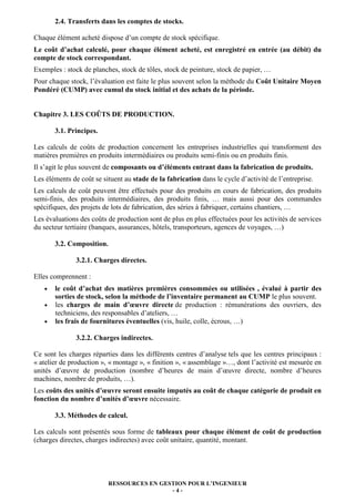 RESSOURCES EN GESTION POUR L’INGENIEUR
- 4 -
2.4. Transferts dans les comptes de stocks.
Chaque élément acheté dispose d’un compte de stock spécifique.
Le coût d’achat calculé, pour chaque élément acheté, est enregistré en entrée (au débit) du
compte de stock correspondant.
Exemples : stock de planches, stock de tôles, stock de peinture, stock de papier, …
Pour chaque stock, l’évaluation est faite le plus souvent selon la méthode du Coût Unitaire Moyen
Pondéré (CUMP) avec cumul du stock initial et des achats de la période.
Chapitre 3. LES COÛTS DE PRODUCTION.
3.1. Principes.
Les calculs de coûts de production concernent les entreprises industrielles qui transforment des
matières premières en produits intermédiaires ou produits semi-finis ou en produits finis.
Il s’agit le plus souvent de composants ou d’éléments entrant dans la fabrication de produits.
Les éléments de coût se situent au stade de la fabrication dans le cycle d’activité de l’entreprise.
Les calculs de coût peuvent être effectués pour des produits en cours de fabrication, des produits
semi-finis, des produits intermédiaires, des produits finis, … mais aussi pour des commandes
spécifiques, des projets de lots de fabrication, des séries à fabriquer, certains chantiers, …
Les évaluations des coûts de production sont de plus en plus effectuées pour les activités de services
du secteur tertiaire (banques, assurances, hôtels, transporteurs, agences de voyages, …)
3.2. Composition.
3.2.1. Charges directes.
Elles comprennent :
• le coût d’achat des matières premières consommées ou utilisées , évalué à partir des
sorties de stock, selon la méthode de l’inventaire permanent au CUMP le plus souvent.
• les charges de main d’œuvre directe de production : rémunérations des ouvriers, des
techniciens, des responsables d’ateliers, …
• les frais de fournitures éventuelles (vis, huile, colle, écrous, …)
3.2.2. Charges indirectes.
Ce sont les charges réparties dans les différents centres d’analyse tels que les centres principaux :
« atelier de production », « montage », « finition », « assemblage »…, dont l’activité est mesurée en
unités d’œuvre de production (nombre d’heures de main d’œuvre directe, nombre d’heures
machines, nombre de produits, …).
Les coûts des unités d’œuvre seront ensuite imputés au coût de chaque catégorie de produit en
fonction du nombre d’unités d’œuvre nécessaire.
3.3. Méthodes de calcul.
Les calculs sont présentés sous forme de tableaux pour chaque élément de coût de production
(charges directes, charges indirectes) avec coût unitaire, quantité, montant.
 