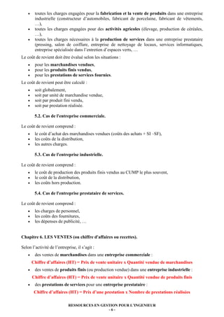 RESSOURCES EN GESTION POUR L’INGENIEUR
- 6 -
• toutes les charges engagées pour la fabrication et la vente de produits dans une entreprise
industrielle (constructeur d’automobiles, fabricant de porcelaine, fabricant de vêtements,
…),
• toutes les charges engagées pour des activités agricoles (élevage, production de céréales,
…),
• toutes les charges nécessaires à la production de services dans une entreprise prestataire
(pressing, salon de coiffure, entreprise de nettoyage de locaux, services informatiques,
entreprise spécialisée dans l’entretien d’espaces verts, …
Le coût de revient doit être évalué selon les situations :
• pour les marchandises vendues,
• pour les produits finis vendus,
• pour les prestations de services fournies.
Le coût de revient peut être calculé :
• soit globalement,
• soit par unité de marchandise vendue,
• soit par produit fini vendu,
• soit par prestation réalisée.
5.2. Cas de l'entreprise commerciale.
Le coût de revient comprend :
• le coût d’achat des marchandises vendues (coûts des achats + SI –SF),
• les coûts de la distribution,
• les autres charges.
5.3. Cas de l'entreprise industrielle.
Le coût de revient comprend :
• le coût de production des produits finis vendus au CUMP le plus souvent,
• le coût de la distribution,
• les coûts hors production.
5.4. Cas de l'entreprise prestataire de services.
Le coût de revient comprend :
• les charges de personnel,
• les coûts des fournitures,
• les dépenses de publicité, …
Chapitre 6. LES VENTES (ou chiffre d'affaires ou recettes).
Selon l’activité de l’entreprise, il s’agit :
• des ventes de marchandises dans une entreprise commerciale :
Chiffre d’affaires (HT) = Prix de vente unitaire x Quantité vendue de marchandises
• des ventes de produits finis (ou production vendue) dans une entreprise industrielle :
Chiffre d’affaires (HT) = Prix de vente unitaire x Quantité vendue de produits finis
• des prestations de services pour une entreprise prestataire :
Chiffre d’affaires (HT) = Prix d’une prestation x Nombre de prestations réalisées
 