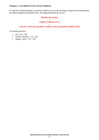 RESSOURCES EN GESTION POUR L’INGENIEUR
- 7 -
Chapitre 7. LES RESULTATS ANALYTIQUES.
Il s’agit des résultats globaux ou unitaires réalisés sur la vente de chaque catégorie de marchandises,
de chaque catégorie de produits finis, de chaque prestation de service.
Résultat de Gestion
=
Chiffre d'Affaires (CA)
-
Coût de revient des quantités vendues ou des prestations réalisées (CR)
Ce résultat peut être :
• nul : CA = CR
• positif : bénéfice : CA > CR
• négatif : perte : CA < CR
 