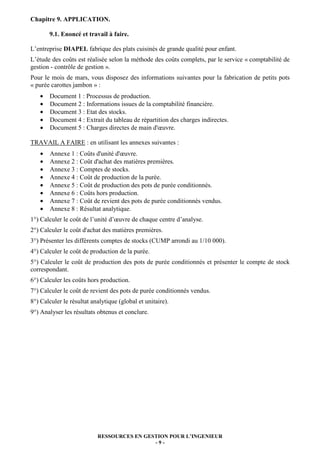 RESSOURCES EN GESTION POUR L’INGENIEUR
- 9 -
Chapitre 9. APPLICATION.
9.1. Enoncé et travail à faire.
L’entreprise DIAPEL fabrique des plats cuisinés de grande qualité pour enfant.
L’étude des coûts est réalisée selon la méthode des coûts complets, par le service « comptabilité de
gestion - contrôle de gestion ».
Pour le mois de mars, vous disposez des informations suivantes pour la fabrication de petits pots
« purée carottes jambon » :
• Document 1 : Processus de production.
• Document 2 : Informations issues de la comptabilité financière.
• Document 3 : Etat des stocks.
• Document 4 : Extrait du tableau de répartition des charges indirectes.
• Document 5 : Charges directes de main d'œuvre.
TRAVAIL A FAIRE : en utilisant les annexes suivantes :
• Annexe 1 : Coûts d'unité d'œuvre.
• Annexe 2 : Coût d'achat des matières premières.
• Annexe 3 : Comptes de stocks.
• Annexe 4 : Coût de production de la purée.
• Annexe 5 : Coût de production des pots de purée conditionnés.
• Annexe 6 : Coûts hors production.
• Annexe 7 : Coût de revient des pots de purée conditionnés vendus.
• Annexe 8 : Résultat analytique.
1°) Calculer le coût de l’unité d’œuvre de chaque centre d’analyse.
2°) Calculer le coût d'achat des matières premières.
3°) Présenter les différents comptes de stocks (CUMP arrondi au 1/10 000).
4°) Calculer le coût de production de la purée.
5°) Calculer le coût de production des pots de purée conditionnés et présenter le compte de stock
correspondant.
6°) Calculer les coûts hors production.
7°) Calculer le coût de revient des pots de purée conditionnés vendus.
8°) Calculer le résultat analytique (global et unitaire).
9°) Analyser les résultats obtenus et conclure.
 