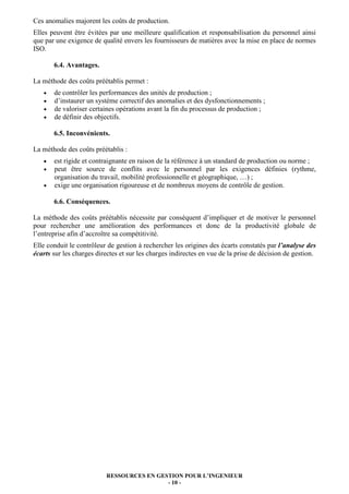 Ces anomalies majorent les coûts de production.
Elles peuvent être évitées par une meilleure qualification et responsabilisation du personnel ainsi
que par une exigence de qualité envers les fournisseurs de matières avec la mise en place de normes
ISO.

       6.4. Avantages.

La méthode des coûts préétablis permet :
   •   de contrôler les performances des unités de production ;
   •   d’instaurer un système correctif des anomalies et des dysfonctionnements ;
   •   de valoriser certaines opérations avant la fin du processus de production ;
   •   de définir des objectifs.

       6.5. Inconvénients.

La méthode des coûts préétablis :
   •   est rigide et contraignante en raison de la référence à un standard de production ou norme ;
   •   peut être source de conflits avec le personnel par les exigences définies (rythme,
       organisation du travail, mobilité professionnelle et géographique, …) ;
   •   exige une organisation rigoureuse et de nombreux moyens de contrôle de gestion.

       6.6. Conséquences.

La méthode des coûts préétablis nécessite par conséquent d’impliquer et de motiver le personnel
pour rechercher une amélioration des performances et donc de la productivité globale de
l’entreprise afin d’accroître sa compétitivité.
Elle conduit le contrôleur de gestion à rechercher les origines des écarts constatés par l’analyse des
écarts sur les charges directes et sur les charges indirectes en vue de la prise de décision de gestion.




                          RESSOURCES EN GESTION POUR L’INGENIEUR
                                           - 10 -
 