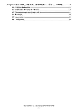 Chapitre 6. MISE EN OEUVRE DE LA METHODE DES COÛTS STANDARDS. ................. 9
     6.1. Définition du standard. ................................................................................................... 9
     6.2. Modification des temps de référence. ............................................................................ 9
     6.3. Consommations de matières premières......................................................................... 9
     6.4. Avantages. ...................................................................................................................... 10
     6.5. Inconvénients. ................................................................................................................ 10
     6.6. Conséquences. ................................................................................................................ 10




                                RESSOURCES EN GESTION POUR L’INGENIEUR
                                                 -2-
 