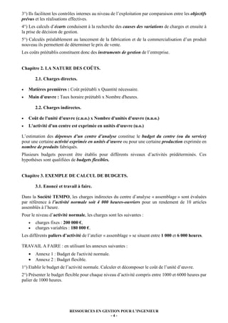 3°) Ils facilitent les contrôles internes au niveau de l’exploitation par comparaison entre les objectifs
prévus et les réalisations effectives.
4°) Les calculs d’écarts conduisent à la recherche des causes des variations de charges et ensuite à
la prise de décision de gestion.
5°) Calculés préalablement au lancement de la fabrication et de la commercialisation d’un produit
nouveau ils permettent de déterminer le prix de vente.
Les coûts préétablis constituent donc des instruments de gestion de l’entreprise.


Chapitre 2. LA NATURE DES COÛTS.

        2.1. Charges directes.

•   Matières premières : Coût préétabli x Quantité nécessaire.
•   Main d'œuvre : Taux horaire préétabli x Nombre d'heures.

        2.2. Charges indirectes.

•   Coût de l'unité d'œuvre (c.u.o.) x Nombre d'unités d'œuvre (n.u.o.)
•   L'activité d'un centre est exprimée en unités d'œuvre (u.o.)

L’estimation des dépenses d’un centre d’analyse constitue le budget du centre (ou du service)
pour une certaine activité exprimée en unités d’œuvre ou pour une certaine production exprimée en
nombre de produits fabriqués.
Plusieurs budgets peuvent être établis pour différents niveaux d’activités prédéterminés. Ces
hypothèses sont qualifiées de budgets flexibles.


Chapitre 3. EXEMPLE DE CALCUL DE BUDGETS.

        3.1. Enoncé et travail à faire.

Dans la Société TEMPO, les charges indirectes du centre d’analyse « assemblage » sont évaluées
par référence à l’activité normale soit 4 000 heures-ouvriers pour un rendement de 10 articles
assemblés à l’heure.
Pour le niveau d’activité normale, les charges sont les suivantes :
    •   charges fixes : 200 000 €,
    •   charges variables : 180 000 €.
Les différents paliers d’activité de l’atelier « assemblage » se situent entre 1 000 et 6 000 heures.

TRAVAIL A FAIRE : en utilisant les annexes suivantes :
    •   Annexe 1 : Budget de l'activité normale.
    •   Annexe 2 : Budget flexible.
1°) Etablir le budget de l’activité normale. Calculer et décomposer le coût de l’unité d’œuvre.
2°) Présenter le budget flexible pour chaque niveau d’activité compris entre 1000 et 6000 heures par
palier de 1000 heures.




                           RESSOURCES EN GESTION POUR L’INGENIEUR
                                            -4-
 
