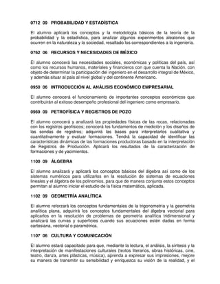 0712 09 PROBABILIDAD Y ESTADÍSTICA

El alumno aplicará los conceptos y la metodología básicos de la teoría de la
probabilidad y la estadística, para analizar algunos experimentos aleatorios que
ocurren en la naturaleza y la sociedad, resaltado los correspondientes a la ingeniería.

0762 06 RECURSOS Y NECESIDADES DE MÉXICO

El alumno conocerá las necesidades sociales, económicas y políticas del país, así
como los recursos humanos, materiales y financieros con que cuenta la Nación, con
objeto de determinar la participación del ingeniero en el desarrollo integral de México,
y además situar al país al nivel global y del continente Americano.

0950 06 INTRODUCCIÓN AL ANÁLISIS ECONÓMICO EMPRESARIAL

El alumno conocerá el funcionamiento de importantes conceptos económicos que
contribuirán al exitoso desempeño profesional del ingeniero como empresario.

0969 09 PETROFÍSICA Y REGISTROS DE POZO

El alumno conocerá y analizará las propiedades físicas de las rocas, relacionadas
con los registros geofísicos; conocerá los fundamentos de medición y los diseños de
las sondas de registros; adquirirá las bases para interpretarlos cualitativa y
cuantitativamente y evaluar formaciones. Tendrá la capacidad de identificar las
características dinámicas de las formaciones productoras basado en la interpretación
de Registros de Producción. Aplicará los resultados de la caracterización de
formaciones y de yacimientos.

1100 09 ÁLGEBRA

El alumno analizará y aplicará los conceptos básicos del álgebra así como de los
sistemas numéricos para utilizarlos en la resolución de sistemas de ecuaciones
lineales y el álgebra de los polinomios, para que de manera conjunta estos conceptos
permitan al alumno iniciar el estudio de la física matemática, aplicada.

1102 09 GEOMETRÍA ANALÍTICA

El alumno reforzará los conceptos fundamentales de la trigonometría y la geometría
analítica plana, adquirirá los conceptos fundamentales del álgebra vectorial para
aplicarlos en la resolución de problemas de geometría analítica tridimensional y
analizará las curvas y superficies cuando sus ecuaciones estén dadas en forma
cartesiana, vectorial o paramétrica.

1107 06 CULTURA Y COMUNICACIÓN

El alumno estará capacitado para que, mediante la lectura, el análisis, la síntesis y la
interpretación de manifestaciones culturales (textos literarios, obras históricas, cine,
teatro, danza, artes plásticas, música), aprenda a expresar sus impresiones, mejore
su manera de transmitir su sensibilidad y enriquezca su visión de la realidad, y el
 