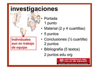 investigaciones
                 • Portada
                   1 punto
                 • Material (2 y 4 cuartillas)
                 • 5 puntos
Individuales     • Conclusiones (½ cuartilla)
aun en trabajo     2 puntos
de equipo
                 • Bibliografía (5 textos)
                   2 puntos edu org
 