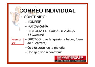 CORREO INDIVIDUAL
      • CONTENIDO:
          – NOMBRE
          – FOTOGRAFÍA
          – HISTORIA PERSONAL (FAMILIA,
            ESCUELAS)
ASUNTO:   – GUSTOS (que te apasiona hacer, fuera
yo          de tu carrera)
          – Que esperas de la materia
          – Con que vas a contribuir
 
