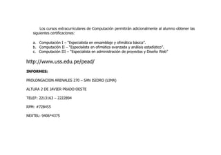 Los cursos extracurriculares de Computación permitirán adicionalmente al alumno obtener las
   siguientes certificaciones:

   a. Computación I – “Especialista en ensamblaje y ofimática básica”.
   b. Computación II – “Especialista en ofimática avanzada y análisis estadístico”.
   c. Computación III – “Especialista en administración de proyectos y Diseño Web”

http://www.uss.edu.pe/pead/
INFORMES:

PROLONGACION ARENALES 270 – SAN ISIDRO (LIMA)

ALTURA 2 DE JAVIER PRADO OESTE

TELEF: 2213163 – 2222894

RPM: #728455

NEXTEL: 9406*4375
 