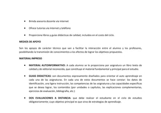 •   Brinda asesoría docente vía internet

    •   Ofrece tutorías vía Internet y teléfono

    •   Proporciona libros y guías didácticas de calidad, incluidos en el costo del ciclo.

MEDIOS DE APOYO

Son los apoyos de carácter técnico que van a facilitar la interacción entre el alumno y los profesores,
posibilitando la transmisión de conocimientos a los efectos de lograr los objetivos propuestos.

MATERIAL IMPRESO

    •   MATERIAL AUTOINFORMATIVO: A cada alumno se le proporciona por asignatura un libro texto de
        calidad y de editorial reconocida, que constituye el material fundamental y principal para el estudio.

    •   GUIAS DIDACTICAS: son documentos expresamente diseñados para orientar el auto aprendizaje en
        cada una de las asignaturas. En cada una de estos documentos se hace constar: los datos de
        identificación, una ligera instrucción, las competencias de las asignaturas y las capacidades especificas
        que se desea lograr, los contenidos (por unidades o capítulos, las explicaciones complementarias,
        ejercicios de evaluación, bibliografía, etc.)

    •   DOS EVALUACIONES A DISTANCIA: que debe realizar el estudiante en el ciclo de estudios
        obligatoriamente; cuyo objetivo principal es que sirva de estrategias de aprendizaje.
 