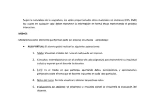 Según la naturaleza de la asignatura, les serán proporcionados otros materiales no impresos (CDS, DVD)
    loa cuales en cualquier caso deben transmitir la información en forma eficaz manteniendo el proceso
    interactivo.

MEDIOS

Utilizaremos como elemento que forman parte del proceso enseñanza – aprendizaje:

    •    AULA VIRTUAL: El alumno podrá realizar las siguientes operaciones:

             1. Silabo: Visualizar el silabo del curso el cual puede ser impreso.

             2. Consultas: Interrelacionarse con el profesor de cada asignatura para transmitirle su inquietud
                 o duda y esperar que el docente la absuelva.

             3. Foro: Es el medio en que participa, aportando datos, percepciones, y apreciaciones
                 personales sobre el tema que el docente le plantea en cada caso particular.

             4. Notas del curso: Permite visualizar y obtener respectivas notas

             5. Evaluaciones del docente: Se desarrolla la encuesta donde se encuentra la evaluación del
                 docente.
 