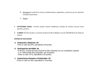 6. Descargas de material de lectura complementaria, dispositivas y ejercicios que los docentes
            consideren pertinente.

        7. Enlaces



•   PLATAFORMA WebEx : Permite realizar tutorías académicas virtuales de manera síncrona entre
    docente y alumno.

•   E-LIBROS: Permite acceder a una base de datos de libros digitales ( mas de 200 000 libros de todas las
    aéreas)

SISTEMA DE EVALUACION:

A. Evaluación a Distancia: 02
    Tiene un valor del 20%, equivalente a 04 puntos

B. Participación del FORO: 02
     El alumno, a través del aula virtual de la USS, interactúa con sus compañeros respecto
     a un determinado tema propuesto por el docente.
     (Tiene un valor 10 %, equivalente a 02 puntos)

C. Evaluaciones Virtuales o Presénciales: 02
    (Tiene un valor de 70%, equivalente a 14 puntos)
 