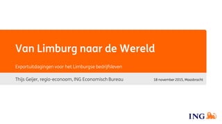Van Limburg naar de Wereld
Thijs Geijer, regio-econoom, ING Economisch Bureau
Exportuitdagingen voor het Limburgse bedrijfsleven
18 november 2015, Maasbracht
 