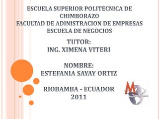 ESCUELA SUPERIOR POLITECNICA DE CHIMBORAZOFACULTAD DE ADINISTRACION DE EMPRESASESCUELA DE NEGOCIOS TUTOR:  ING. XIMENA VITERI NOMBRE: ESTEFANIA SAYAY ORTIZ RIOBAMBA - ECUADOR 2011 