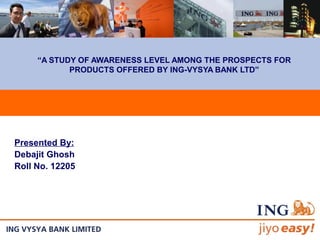 “A STUDY OF AWARENESS LEVEL AMONG THE PROSPECTS FOR
PRODUCTS OFFERED BY ING-VYSYA BANK LTD”
Presented By:
Debajit Ghosh
Roll No. 12205
 