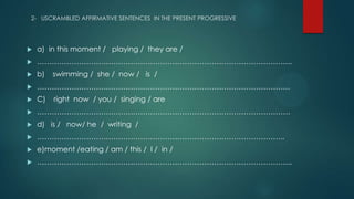 2- USCRAMBLED AFFIRMATIVE SENTENCES IN THE PRESENT PROGRESSIVE
 a) in this moment / playing / they are /
 …………………………………………………………………………………………..
 b) swimming / she / now / is /
 ………………………………………………………………………………………….
 C) right now / you / singing / are
 ………………………………………………………………………………………….
 d) is / now/ he / writing /
 ………………………………………………………………………………………..
 e)moment /eating / am / this / I / in /
 …………………………………………………………………………………………..
 