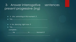 3- Answer interrogative sentences
present progressive (ing)
 is she swimming in this moment .?
 Yes,…………………………………………………………
 is he dancing right now .?
 Yes,…………………………………………………………
complete :
…….. He ………………….. In…………. Moment.?
………………………………………………………………………
 