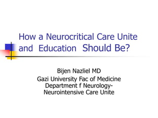 How a Neurocritical Care Unite
and Education Should Be?
Bijen Nazliel MD
Gazi University Fac of Medicine
Department f Neurology-
Neurointensive Care Unite
 