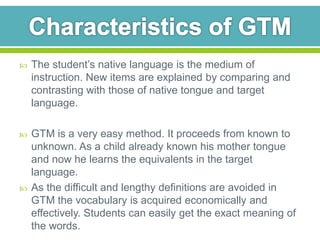  The student’s native language is the medium of 
instruction. New items are explained by comparing and 
contrasting with those of native tongue and target 
language. 
 GTM is a very easy method. It proceeds from known to 
unknown. As a child already known his mother tongue 
and now he learns the equivalents in the target 
language. 
 As the difficult and lengthy definitions are avoided in 
GTM the vocabulary is acquired economically and 
effectively. Students can easily get the exact meaning of 
the words. 
 