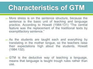  More stress is on the sentence structure, because the 
sentence is the basic unit of teaching and language 
practice. According to Howatt (1984:131) “The central 
feature was the replacement of the traditional texts by 
examplifactory sentence.” 
 As the students are taught each and everything by 
translating in the mother tongue, so the teachers raise 
their expectations high about the students. Howatt 
(1984:132). 
 GTM is the deductive way of teaching a language, 
means that language is taught trough rules rather than 
use. 
 
