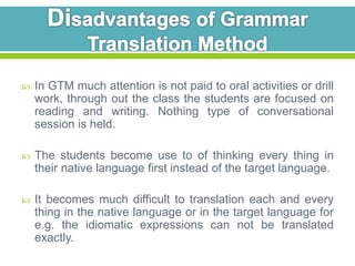  In GTM much attention is not paid to oral activities or drill 
work, through out the class the students are focused on 
reading and writing. Nothing type of conversational 
session is held. 
 The students become use to of thinking every thing in 
their native language first instead of the target language. 
 It becomes much difficult to translation each and every 
thing in the native language or in the target language for 
e.g. the idiomatic expressions can not be translated 
exactly. 
 