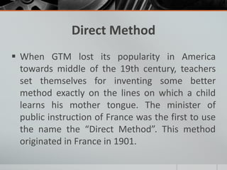 Direct Method 
 When GTM lost its popularity in America 
towards middle of the 19th century, teachers 
set themselves for inventing some better 
method exactly on the lines on which a child 
learns his mother tongue. The minister of 
public instruction of France was the first to use 
the name the “Direct Method”. This method 
originated in France in 1901. 
 