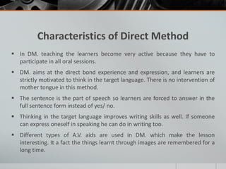 Characteristics of Direct Method 
 In DM. teaching the learners become very active because they have to 
participate in all oral sessions. 
 DM. aims at the direct bond experience and expression, and learners are 
strictly motivated to think in the target language. There is no intervention of 
mother tongue in this method. 
 The sentence is the part of speech so learners are forced to answer in the 
full sentence form instead of yes/ no. 
 Thinking in the target language improves writing skills as well. If someone 
can express oneself in speaking he can do in writing too. 
 Different types of A.V. aids are used in DM. which make the lesson 
interesting. It a fact the things learnt through images are remembered for a 
long time. 
 