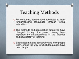 Teaching Methods 
O For centuries, people have attempted to learn 
foreign/second languages through formal 
education. 
O The methods and approaches employed have 
changed through the years, having been 
impacted by advancements in the theories 
and psychology of learning. 
O Basic assumptions about why and how people 
learn, shape the way in which languages have 
been taught. 
 