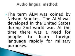 The term ALM was coined by 
Nelson Brookes. The ALM was 
developed in the United States 
during 2nd world war. At the 
time there was a need for 
people to learn foreign 
language rapidly for military 
purposes. 
 