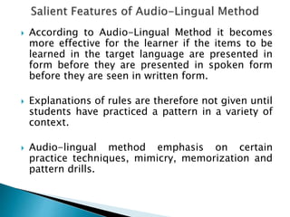  According to Audio-Lingual Method it becomes 
more effective for the learner if the items to be 
learned in the target language are presented in 
form before they are presented in spoken form 
before they are seen in written form. 
 Explanations of rules are therefore not given until 
students have practiced a pattern in a variety of 
context. 
 Audio-lingual method emphasis on certain 
practice techniques, mimicry, memorization and 
pattern drills. 
 