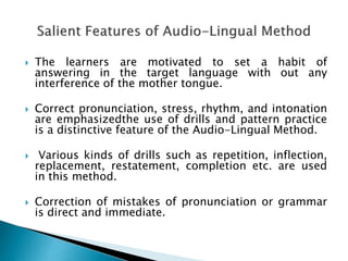  The learners are motivated to set a habit of 
answering in the target language with out any 
interference of the mother tongue. 
 Correct pronunciation, stress, rhythm, and intonation 
are emphasizedthe use of drills and pattern practice 
is a distinctive feature of the Audio-Lingual Method. 
 Various kinds of drills such as repetition, inflection, 
replacement, restatement, completion etc. are used 
in this method. 
 Correction of mistakes of pronunciation or grammar 
is direct and immediate. 
 