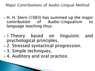  H. H. Stern (1983) has summed up the major 
contribution of Audio-Lingualism to 
language teaching thus: 
 1.Theory based on linguistic and 
psychological principles. 
 2. Stressed syntactical progression. 
 3. Simple techniques. 
 4. Auditory and oral practice. 
 