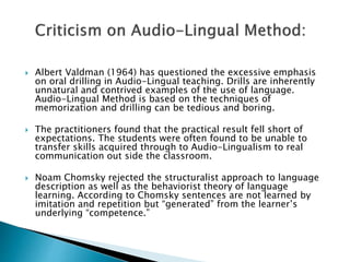 Albert Valdman (1964) has questioned the excessive emphasis 
on oral drilling in Audio-Lingual teaching. Drills are inherently 
unnatural and contrived examples of the use of language. 
Audio-Lingual Method is based on the techniques of 
memorization and drilling can be tedious and boring. 
 The practitioners found that the practical result fell short of 
expectations. The students were often found to be unable to 
transfer skills acquired through to Audio-Lingualism to real 
communication out side the classroom. 
 Noam Chomsky rejected the structuralist approach to language 
description as well as the behaviorist theory of language 
learning. According to Chomsky sentences are not learned by 
imitation and repetition but “generated” from the learner’s 
underlying “competence.” 
 
