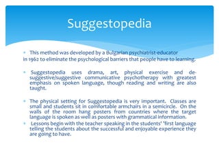Suggestopedia 
 This method was developed by a Bulgarian psychiatrist-educator 
in 1962 to eliminate the psychological barriers that people have to learning. 
 Suggestopedia uses drama, art, physical exercise and de-suggestive/ 
suggestive communicative psychotherapy with greatest 
emphasis on spoken language, though reading and writing are also 
taught. 
 The physical setting for Suggestopedia is very important. Classes are 
small and students sit in comfortable armchairs in a semicircle. On the 
walls of the room hang posters from countries where the target 
language is spoken as well as posters with grammatical information. 
 Lessons begin with the teacher speaking in the students' ’first language 
telling the students about the successful and enjoyable experience they 
are going to have. 
 
