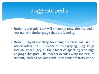 Suggestopedia 
 Students are told they will choose a new identity and a 
new name in the language they are learning. 
 Music is played and deep breathing exercises are used to 
induce relaxation. Students do role-playing, sing songs 
and use vocabulary as their fears of speaking a foreign 
language dissipate. The teacher decides what material to 
present, leads all activities and is the center of instruction. 
 