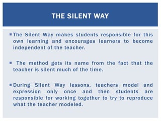 THE SILENT WAY 
 The Silent Way makes students responsible for this 
own learning and encourages learners to become 
independent of the teacher. 
 The method gets its name from the fact that the 
teacher is silent much of the time. 
 During Silent Way lessons, teachers model and 
expression only once and then students are 
responsible for working together to try to reproduce 
what the teacher modeled. 
 