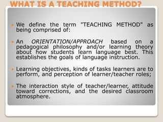 WHAT IS A TEACHING METHOD? 
 We define the term "TEACHING METHOD" as 
being comprised of: 
 An ORIENTATION/APPROACH based on a 
pedagogical philosophy and/or learning theory 
about how students learn language best. This 
establishes the goals of language instruction. 
 Learning objectives, kinds of tasks learners are to 
perform, and perception of learner/teacher roles; 
 The interaction style of teacher/learner, attitude 
toward corrections, and the desired classroom 
atmosphere. 
 