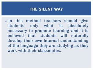 THE SILENT WAY 
 In this method teachers should give 
students only what is absolutely 
necessary to promote learning and it is 
believed that students will naturally 
develop their own internal understanding 
of the language they are studying as they 
work with their classmates. 
 