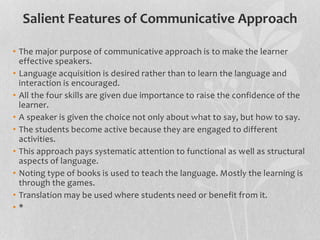 Salient Features of Communicative Approach 
• The major purpose of communicative approach is to make the learner 
effective speakers. 
• Language acquisition is desired rather than to learn the language and 
interaction is encouraged. 
• All the four skills are given due importance to raise the confidence of the 
learner. 
• A speaker is given the choice not only about what to say, but how to say. 
• The students become active because they are engaged to different 
activities. 
• This approach pays systematic attention to functional as well as structural 
aspects of language. 
• Noting type of books is used to teach the language. Mostly the learning is 
through the games. 
• Translation may be used where students need or benefit from it. 
• * 
 