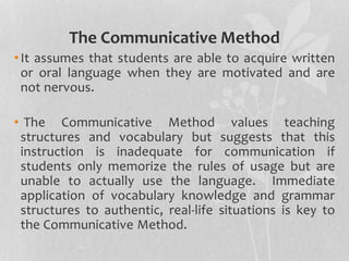 The Communicative Method 
• It assumes that students are able to acquire written 
or oral language when they are motivated and are 
not nervous. 
• The Communicative Method values teaching 
structures and vocabulary but suggests that this 
instruction is inadequate for communication if 
students only memorize the rules of usage but are 
unable to actually use the language. Immediate 
application of vocabulary knowledge and grammar 
structures to authentic, real-life situations is key to 
the Communicative Method. 
 