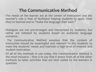 The Communicative Method 
• The needs of the learner are at the center of instruction and the 
teacher’s role is that of facilitator helping students to apply what 
they’ve learned and to “make the language their own.” 
• Dialogues are not pre-arranged and memorized by students, but 
rather are initiated by students based on authentic language 
scenarios. 
• The Communicative Method assumes that the content of 
instruction should be meaningful and relevant to the students to 
meet the students’ needs and maintain a high level of interest and 
student motivation. 
• Of all of the methods in use today, the Communicative Method is 
the most inclusive – that is to say that it draws from all of the other 
methods to tailor activities that are best suited to the learners in 
question. 
 