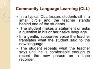 Community Language Learning (CLL) 
 In a typical CLL lesson, students sit in a 
small circle and the teacher stands 
behind one of the students. 
 The student makes a statement or asks 
a question in his or her native language. 
 In a gentle, supportive voice the teacher 
translates what the student said to the 
new language. 
 The student repeats what the teacher 
says until he is comfortable enough to 
record the new phrase on a tape 
recorder. 
 